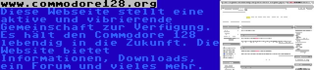 www.commodore128.org | Diese Webseite stellt eine aktive und vibrierende Gemeinschaft zur Verfügung. Es hält den Commodore 128 lebendig in die Zukunft. Die Website bietet Informationen, Downloads, ein Forum und vieles mehr.