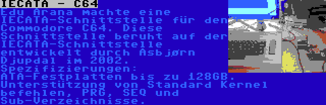 IECATA - C64 | Edu Arana machte eine IECATA-Schnittstelle für den Commodore C64. Diese Schnittstelle beruht auf der IECATA-Schnittstelle entwickelt durch Asbjørn Djupdal im 2002. Spezifizierungen: ATA-Festplatten bis zu 128GB. Unterstützung von Standard Kernel befehlen, PRG, SEQ und Sub-Verzeichnisse.