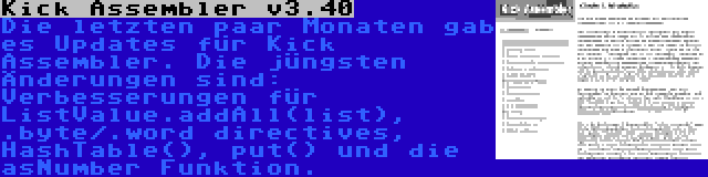 Kick Assembler v3.40 | Die letzten paar Monaten gab es Updates für Kick Assembler. Die jüngsten Änderungen sind: Verbesserungen für ListValue.addAll(list), .byte/.word directives, HashTable(), put() und die asNumber Funktion.