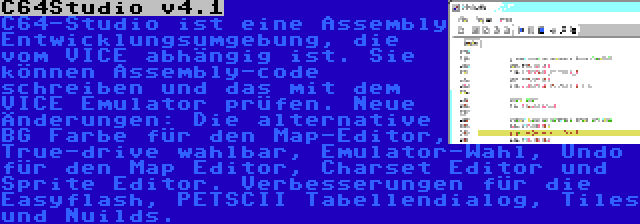 C64Studio v4.1 | C64-Studio ist eine Assembly Entwicklungsumgebung, die vom VICE abhängig ist. Sie können Assembly-code schreiben und das mit dem VICE Emulator prüfen. Neue Änderungen: Die alternative BG Farbe für den Map-Editor, True-drive wahlbar, Emulator-Wahl, Undo für den Map Editor, Charset Editor und Sprite Editor. Verbesserungen für die Easyflash, PETSCII Tabellendialog, Tiles und Nuilds.