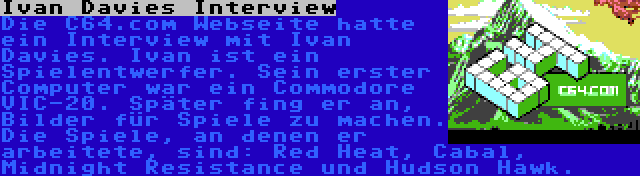 Ivan Davies Interview | Die C64.com Webseite hatte ein Interview mit Ivan Davies. Ivan ist ein Spielentwerfer. Sein erster Computer war ein Commodore VIC-20. Später fing er an, Bilder für Spiele zu machen. Die Spiele, an denen er arbeitete, sind: Red Heat, Cabal, Midnight Resistance und Hudson Hawk.