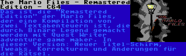 The Marlo Files - Remastered Edition - C64 | Das ist die Remastered Edition der Marlo Files, der eine Kompilation von zwei Textabenteuern ist, die durch Binäre Legend gemacht werden mit Quest Writer adventure game maker. In dieser Version: Neuer Titel-Schirm, Tweaks, Korrekturen und Änderungen für die Rätsel.