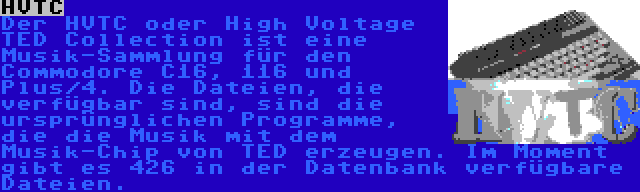 HVTC | Der HVTC oder High Voltage TED Collection ist eine Musik-Sammlung für den Commodore C16, 116 und Plus/4. Die Dateien, die verfügbar sind, sind die ursprünglichen Programme, die die Musik mit dem Musik-Chip von TED erzeugen. Im Moment gibt es 426 in der Datenbank verfügbare Dateien.