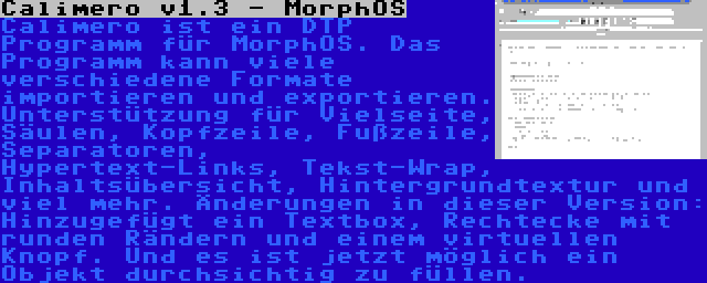 Calimero v1.3 - MorphOS | Calimero ist ein DTP Programm für MorphOS. Das Programm kann viele verschiedene Formate importieren und exportieren. Unterstützung für Vielseite, Säulen, Kopfzeile, Fußzeile, Separatoren, Hypertext-Links, Tekst-Wrap, Inhaltsübersicht, Hintergrundtextur und viel mehr. Änderungen in dieser Version: Hinzugefügt ein Textbox, Rechtecke mit runden Rändern und einem virtuellen Knopf. Und es ist jetzt möglich ein Objekt durchsichtig zu füllen.