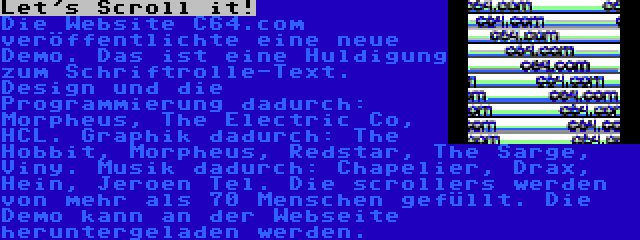 Let's Scroll it! | Die Website C64.com veröffentlichte eine neue Demo. Das ist eine Huldigung zum Schriftrolle-Text. Design und die Programmierung dadurch: Morpheus, The Electric Co, HCL. Graphik dadurch: The Hobbit, Morpheus, Redstar, The Sarge, Viny. Musik dadurch: Chapelier, Drax, Hein, Jeroen Tel. Die scrollers werden von mehr als 70 Menschen gefüllt. Die Demo kann an der Webseite heruntergeladen werden.