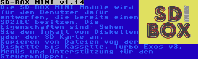 SD-BOX MINI v1.14 | Die SD-BOX MINI Module wird für den Benutzer dafür entworfen, die bereits einen SD2IEC besitzen. Die Eigenschaften sind: Sehen Sie den Inhalt von Disketten oder der SD Karte an. Kopieren von Dateien von der Diskette bis Kassette. Turbo Exos v3, Menüs und Unterstützung für den Steuerknüppel.