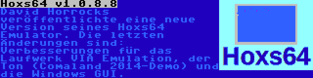 Hoxs64 v1.0.8.8 | David Horrocks veröffentlichte eine neue Version seines Hoxs64 Emulator. Die letzten Änderungen sind: Verbesserungen für das Laufwerk VIA Emulation, der Ton (Comaland 2014-Demo) und die Windows GUI.