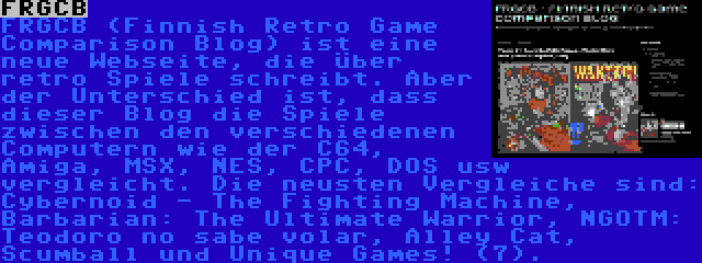 FRGCB | FRGCB (Finnish Retro Game Comparison Blog) ist eine neue Webseite, die über retro Spiele schreibt. Aber der Unterschied ist, dass dieser Blog die Spiele zwischen den verschiedenen Computern wie der C64, Amiga, MSX, NES, CPC, DOS usw vergleicht. Die neusten Vergleiche sind: Cybernoid - The Fighting Machine, Barbarian: The Ultimate Warrior, NGOTM: Teodoro no sabe volar, Alley Cat, Scumball und Unique Games! (7).