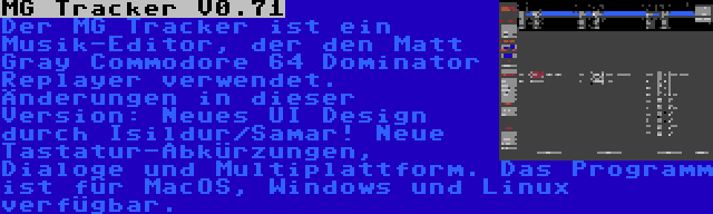 MG Tracker V0.71 | Der MG Tracker ist ein Musik-Editor, der den Matt Gray Commodore 64 Dominator Replayer verwendet. Änderungen in dieser Version: Neues UI Design durch Isildur/Samar! Neue Tastatur-Abkürzungen, Dialoge und Multiplattform. Das Programm ist für MacOS, Windows und Linux verfügbar.