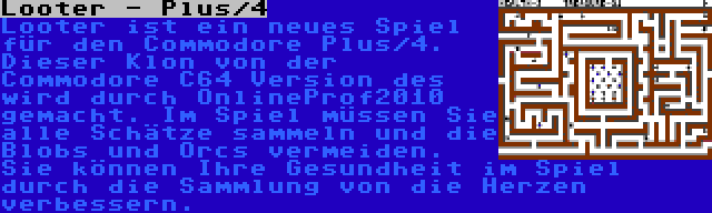 Looter - Plus/4 | Looter ist ein neues Spiel für den Commodore Plus/4. Dieser Klon von der Commodore C64 Version des wird durch OnlineProf2010 gemacht. Im Spiel müssen Sie alle Schätze sammeln und die Blobs und Orcs vermeiden. Sie können Ihre Gesundheit im Spiel durch die Sammlung von die Herzen verbessern.