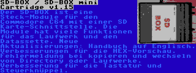 SD-BOX / SD-BOX mini Cartridge v1.15 | Der SD-BOX ist eine Steck-Module für den Commodore C64 mit einer SD Karte-Schnittstelle. Die Module hat viele Funktionen für das Laufwerk und den Datassette. Neue Aktualisierungen: Handbuch auf Englisch. Verbesserungen für die HEX-Vorschau. Fehlermeldung bei kopieren und wechseln von Directory oder Laufwerke. Verbesserung für die Tastatur und Steuerknüppel.