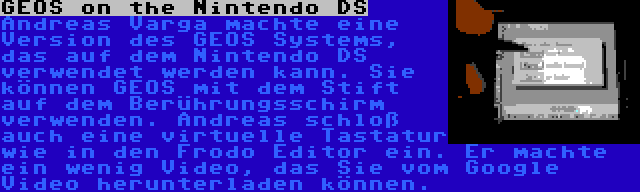 GEOS on the Nintendo DS | Andreas Varga machte eine Version des GEOS Systems, das auf dem Nintendo DS verwendet werden kann. Sie können GEOS mit dem Stift auf dem Berührungsschirm verwenden. Andreas schloß auch eine virtuelle Tastatur wie in den Frodo Editor ein. Er machte ein wenig Video, das Sie vom Google Video herunterladen können.