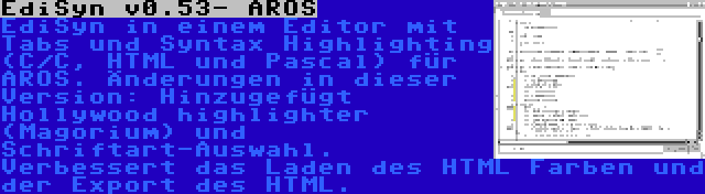 EdiSyn v0.53- AROS | EdiSyn in einem Editor mit Tabs und Syntax Highlighting (C/C, HTML und Pascal) für AROS. Änderungen in dieser Version: Hinzugefügt Hollywood highlighter (Magorium) und Schriftart-Auswahl. Verbessert das Laden des HTML Farben und der Export des HTML.