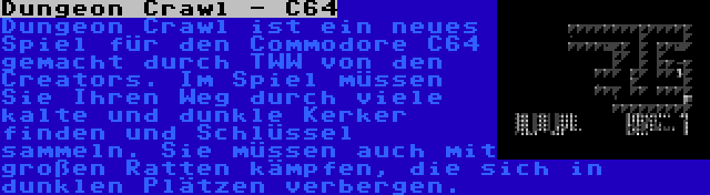 Dungeon Crawl - C64 | Dungeon Crawl ist ein neues Spiel für den Commodore C64 gemacht durch TWW von den Creators. Im Spiel müssen Sie Ihren Weg durch viele kalte und dunkle Kerker finden und Schlüssel sammeln. Sie müssen auch mit großen Ratten kämpfen, die sich in dunklen Plätzen verbergen.