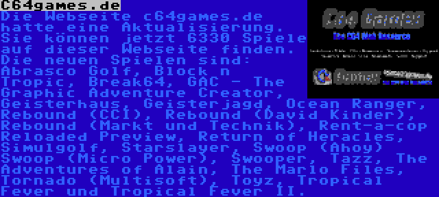 C64games.de | Die Webseite c64games.de hatte eine Aktualisierung. Sie können jetzt 6330 Spiele auf dieser Webseite finden. Die neuen Spielen sind: Abrasco Golf, Block n Tropic, Break64, GAC - The Graphic Adventure Creator, Geisterhaus, Geisterjagd, Ocean Ranger, Rebound (CCI), Rebound (David Kinder), Rebound (Markt und Technik), Rent-a-cop Reloaded Preview, Return of Heracles, Simulgolf, Starslayer, Swoop (Ahoy) Swoop (Micro Power), Swooper, Tazz, The Adventures of Alain, The Marlo Files, Tornado (Multisoft), Toyz, Tropical Fever und Tropical Fever II.