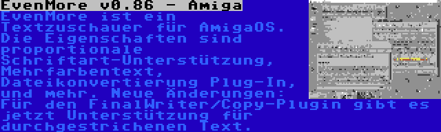 EvenMore v0.86 - Amiga | EvenMore ist ein Textzuschauer für AmigaOS. Die Eigenschaften sind proportionale Schriftart-Unterstützung, Mehrfarbentext, Dateikonvertierung Plug-In, und mehr. Neue Änderungen: Für den FinalWriter/Copy-Plugin gibt es jetzt Unterstützung für durchgestrichenen Text.