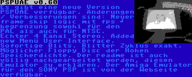 PSPUAE v0.60 | Es gibt eine neue Version PSPUAE verfügbar. Änderungen / Verbesserungen sind: Neuer frame skip logic mit fps 	
begrenzung sowohl für den PAL als auch für NTSC.  Echter 4 Kanal Stereo. Added new Menü User Interface. Sofortige Blits. Blitter Zyklus exakt. Möglicher Floppy Disc der Hohen Speicherdichte. Der readme ist auch völlig nachgearbeitet worden, diesen Emulator zu erklären. Der Amiga Emulator für den SONY PSP ist von der Webseite verfügbar.