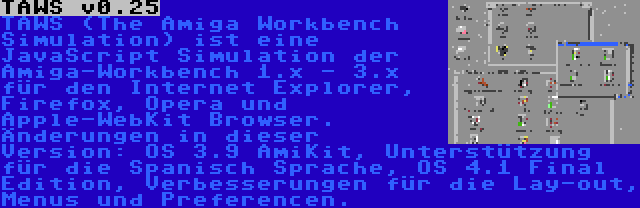 TAWS v0.25 | TAWS (The Amiga Workbench Simulation) ist eine JavaScript Simulation der Amiga-Workbench 1.x - 3.x für den Internet Explorer, Firefox, Opera und Apple-WebKit Browser. Änderungen in dieser Version: OS 3.9 AmiKit, Unterstützung für die Spanisch Sprache, OS 4.1 Final Edition, Verbesserungen für die Lay-out, Menus und Preferencen.