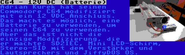 C64 - 12V DC (Batterie) | Adrian Kurek hat seinen Commodore C64 modifiziert mit ein 12 VDC Anschluss. Das macht es möglich, eine Batterie zu verwenden, um seinen C64 zu verwenden. Aber das ist nicht die einzige Modifizierung, die er machte: SD2IEC, Mini LCD-Schirm, Stereo-SID mit dem Verstärker und Lautsprechers und JiffyDOS OS.