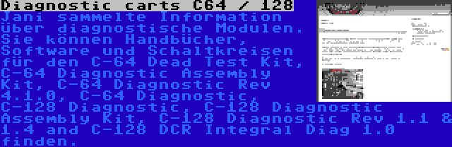 Diagnostic carts C64 / 128 | Jani sammelte Information über diagnostische Modulen. Sie können Handbücher, Software und Schaltkreisen für den C-64 Dead Test Kit, C-64 Diagnostic Assembly Kit, C-64 Diagnostic Rev 4.1.0, C-64 Diagnostic, C-128 Diagnostic, C-128 Diagnostic Assembly Kit, C-128 Diagnostic Rev 1.1 & 1.4 and C-128 DCR Integral Diag 1.0 finden.