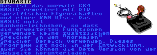 DTVBASIC | Das ist das normale C64 BASIC erweitert mit DTV spezifischen Eigenschaften und einer RAM Disc. Das BASIC nutzt Banken-Techniken, so dass die erweiterten Funktionen verwendet keine zusätzlichen Speicher in den normalen Speicher-Bereich verwenden. Dieses Programm ist noch in der Entwicklung, aber Sie können die Beta-Version von der Webseite herunterladen.