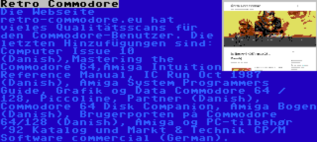 Retro Commodore | Die Webseite retro-commodore.eu hat vieles Qualitätsscans für den Commodore-Benutzer. Die letzten Hinzufügungen sind: Computer Issue 10 (Danish),Mastering the Commodore 64,Amiga Intuition Reference Manual, IC Run Oct 1987 (Danish), Amiga System Programmers Guide, Grafik og Data Commodore 64 / 128, Piccoline, Partner (Danish), Commodore 64 Disk Companion, Amiga Bogen (Danish), Brugerporten på Commodore 64/128 (Danish), Amiga og PC-tilbehør '92 Katalog und Markt & Technik CP/M Software commercial (German).