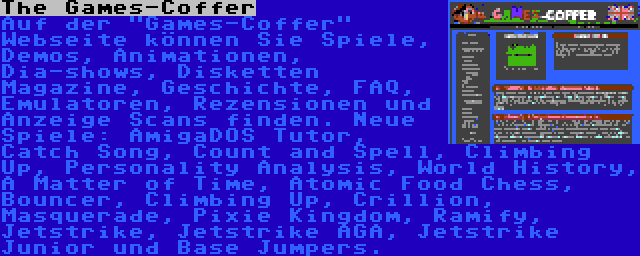 The Games-Coffer | Auf der Games-Coffer Webseite können Sie Spiele, Demos, Animationen, Dia-shows, Disketten Magazine, Geschichte, FAQ, Emulatoren, Rezensionen und Anzeige Scans finden. Neue Spiele: AmigaDOS Tutor, Catch Song, Count and Spell, Climbing Up, Personality Analysis, World History, A Matter of Time, Atomic Food Chess, Bouncer, Climbing Up, Crillion, Masquerade, Pixie Kingdom, Ramify, Jetstrike, Jetstrike AGA, Jetstrike Junior und Base Jumpers.