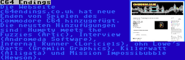 C64 Endings | Die Webseite c64endings.co.uk hat neue Enden von Spielen des Commodore C64 hinzugefügt. Die neusten Hinzufügungen sind: Humpty meets the Fuzzies (Artic), Interview (Andromeda Software), Infernal Runner (Loriciels), ohn Lowe's Darts (Gremlin Graphics), Killerwatt (Alligata) und Mission Impossibubble (Hewson).