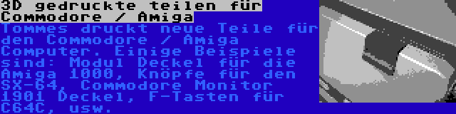 3D gedruckte teilen für Commodore / Amiga | Tommes druckt neue Teile für den Commodore / Amiga Computer. Einige Beispiele sind: Modul Deckel für die Amiga 1000, Knöpfe für den SX-64, Commodore Monitor 1901 Deckel, F-Tasten für C64C, usw.