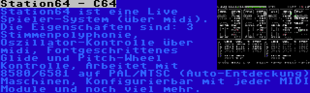Station64 - C64 | Station64 ist eine Live Spieler-System (über midi). Die Eigenschaften sind: 3 Stimmenpolyphonie, Oszillator-Kontrolle über midi, Fortgeschrittenes Glide und Pitch-Wheel Kontrolle, Arbeitet mit 8580/6581 auf PAL/NTSC (Auto-Entdeckung) Maschinen, Konfigurierbar mit jeder MIDI Module und noch viel mehr.