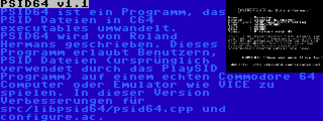 PSID64 v1.1 | PSID64 ist ein Programm, das PSID Dateien in C64 executables umwandelt. PSID64 wird von Roland Hermans geschrieben. Dieses Programm erlaubt Benutzern, PSID Dateien (ursprünglich verwendet durch das PlaySID Programm) auf einem echten Commodore 64 Computer oder Emulator wie VICE zu spielen. In dieser Version Verbesserungen für src/libpsid64/psid64.cpp und configure.ac.