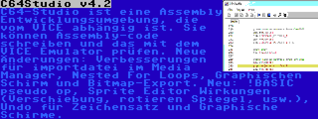 C64Studio v4.2 | C64-Studio ist eine Assembly Entwicklungsumgebung, die vom VICE abhängig ist. Sie können Assembly-code schreiben und das mit dem VICE Emulator prüfen. Neue Änderungen: Verbesserungen für importdatei im Media Manager, Nested For Loops, Graphischen Schirm und Bitmap-Export. Neu: !BASIC pseudo op, Sprite Editor Wirkungen (Verschiebung, rotieren Spiegel, usw.), Undo für Zeichensatz und Graphische Schirme.