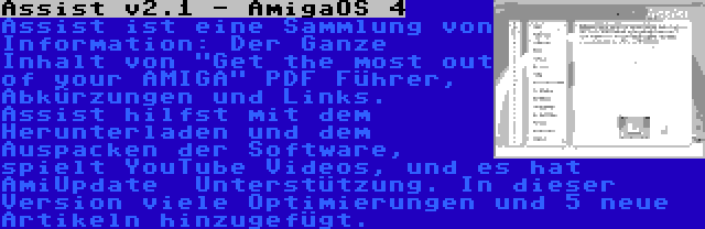 Assist v2.1 - AmigaOS 4 | Assist ist eine Sammlung von Information: Der Ganze Inhalt von Get the most out of your AMIGA PDF Führer, Abkürzungen und Links. Assist hilfst mit dem Herunterladen und dem Auspacken der Software, spielt YouTube Videos, und es hat AmiUpdate 
Unterstützung. In dieser Version viele Optimierungen und 5 neue Artikeln hinzugefügt.