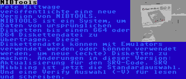 NIBTools | Pete Rittwage veröffentlichte eine neue Version von NIBTOOLS. NIBTOOLS ist ein System, um Daten von ursprünglichen Disketten bis einen G64 oder D64 Diskettendatei zu übertragen. Diese Diskettendatei können mit Emulators verwendet werden oder können verwendet werden, um neue (echte) Disketten zu machen. Änderungen in dieser Version: Aktualisierung für den SRQ-Code. SRQ Nibbling ist jetzt die Standardauswahl. Und eine Verify Auswahl (-V) für lesen und schreiben.