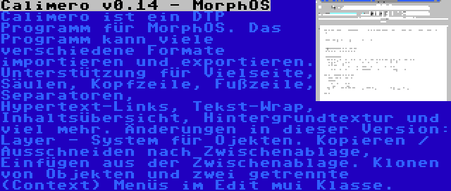 Calimero v0.14 - MorphOS | Calimero ist ein DTP Programm für MorphOS. Das Programm kann viele verschiedene Formate importieren und exportieren. Unterstützung für Vielseite, Säulen, Kopfzeile, Fußzeile, Separatoren, Hypertext-Links, Tekst-Wrap, Inhaltsübersicht, Hintergrundtextur und viel mehr. Änderungen in dieser Version: Layer - System für Ojekten. Kopieren / Ausschneiden nach Zwischenablage, Einfügen aus der Zwischenablage. Klonen von Objekten und zwei getrennte (Context) Menüs im Edit mui Klasse.