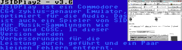 JSIDPlay2 - v3.6 | JSIDPlay ist ein Commodore C64 zyklus-genauer Emulator, optimiert für die Audio. Das ist auch ein Spieler von SID für Musik-Sammlungen wie HVSC und CGSC. In dieser Version werden Verbesserungen für die Leistung durch geführt und ein Paar kleinen Fehlern entfernt.