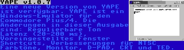 YAPE v1.0.7 | Eine neue Version von YAPE ist verfügbar. YAPE ist ein Windows-Emulator für den Commodore Plus/4. Die Änderungen in dieser Ausgabe sind: Regulierbare Ton Latenz (20-200 ms), Voreingestelltes Fenster Shortcuts, Verbesserungen für NTSC Farbtöne, Monitor, D-PAD, CRT und TED.