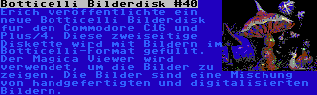 Botticelli Bilderdisk #40 | Erich veröffentlichte ein neue Botticelli Bilderdisk fur den Commodore C16 und Plus/4. Diese zweiseitige Diskette wird mit Bildern im Botticelli-Format gefüllt. Der Magica Viewer wird verwendet, um die Bilder zu zeigen. Die Bilder sind eine Mischung von handgefertigten und digitalisierten Bildern.