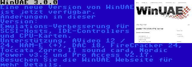 WinUAE 3.0.0 | Eine neue Version von WinUAE ist jetzt verfügbar. Änderungen in dieser Version: Emulations-Verbesserung für SCSI-Hosts, IDE-Controllers und CPU-Karten. Unterstützung, AVideo 12 / 24, HAM-E (+), DAC 18, FireCracker 24, Toccata Zorro II sound card, Nordic Power v3.2 und Pro Access v2.17. Besuchen Sie die WinUAE Webseite für mehr Details.