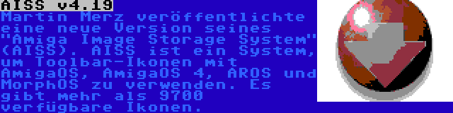 AISS v4.19 | Martin Merz veröffentlichte eine neue Version seines Amiga Image Storage System (AISS). AISS ist ein System, um Toolbar-Ikonen mit AmigaOS, AmigaOS 4, AROS und MorphOS zu verwenden. Es gibt mehr als 9700 verfügbare Ikonen.