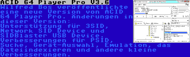 ACID 64 Player Pro V3.6 | Wilfred Bos veröffentlichte eine neue Version von ACID 64 Player Pro. Änderungen in dieser Version: Unterstützung für 3SID, Network SID Device und SIDBlaster USB Device. Verbesserungen für PSID, Suche, Gerät-Auswahl, Emulation, das Dateiindexieren und andere kleine Verbesserungen.