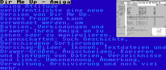 Dir Me Up - Amiga | Boing Attitude veröffentlichte eine neue Version von Dir Me Up. Dieses Programm kann verwendet werden, um Dateien, Verbindungen und Drawers Ihres Amiga an zu sehen oder zu manipulieren. Eigenschaften: Such Geschichte, Verschiedene Sortierungen, Vorschau-Bilder, Ikonen, Textdateien und Drawer-Größen, Ausschneiden, Kopieren und Einfügen von Dateien, Verzeichnisse und Links. Umbenennung, Anmerkung, Verwaltung, Archivierung und noch viel mehr.