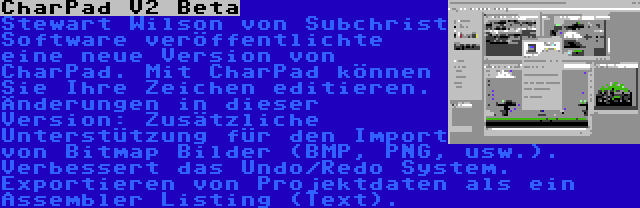 CharPad V2 Beta | Stewart Wilson von Subchrist Software veröffentlichte eine neue Version von CharPad. Mit CharPad können Sie Ihre Zeichen editieren. Änderungen in dieser Version: Zusätzliche Unterstützung für den Import von Bitmap Bilder (BMP, PNG, usw.). Verbessert das Undo/Redo System. Exportieren von Projektdaten als ein Assembler Listing (Text).