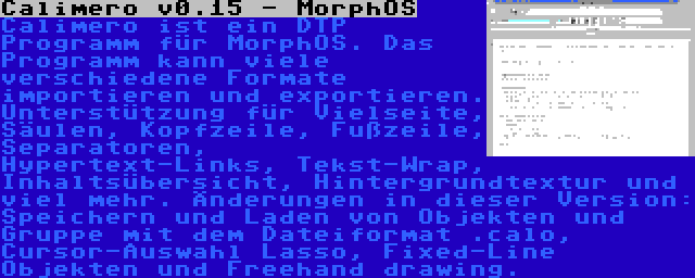 Calimero v0.15 - MorphOS | Calimero ist ein DTP Programm für MorphOS. Das Programm kann viele verschiedene Formate importieren und exportieren. Unterstützung für Vielseite, Säulen, Kopfzeile, Fußzeile, Separatoren, Hypertext-Links, Tekst-Wrap, Inhaltsübersicht, Hintergrundtextur und viel mehr. Änderungen in dieser Version: Speichern und Laden von Objekten und Gruppe mit dem Dateiformat .calo, Cursor-Auswahl Lasso, Fixed-Line Objekten und Freehand drawing.