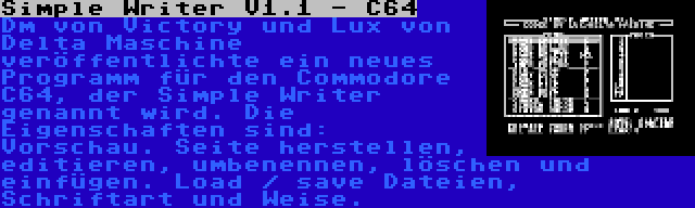 Simple Writer V1.1 - C64 | Dm von Victory und Lux von Delta Maschine veröffentlichte ein neues Programm für den Commodore C64, der Simple Writer genannt wird. Die Eigenschaften sind: Vorschau. Seite herstellen, editieren, umbenennen, löschen und einfügen. Load / save Dateien, Schriftart und Weise.