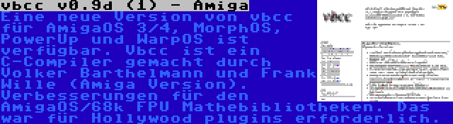 vbcc v0.9d (1) - Amiga | Eine neue Version von vbcc für AmigaOS 3/4, MorphOS, PowerUp und WarpOS ist verfügbar. Vbcc ist ein C-Compiler gemacht durch Volker Barthelmann und Frank Wille (Amiga Version). Verbesserungen für den AmigaOS/68k FPU Mathebibliotheken. Das war für Hollywood plugins erforderlich.