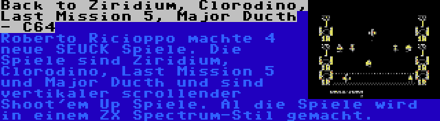 Back to Ziridium, Clorodino, Last Mission 5, Major Ducth - C64 | Roberto Ricioppo machte 4 neue SEUCK Spiele. Die Spiele sind Ziridium, Clorodino, Last Mission 5 und Major Ducth und sind vertikaler scrollender Shoot'em Up Spiele. Al die Spiele wird in einem ZX Spectrum-Stil gemacht.