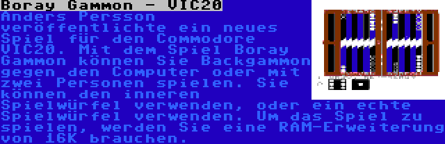 Boray Gammon - VIC20 | Anders Persson veröffentlichte ein neues Spiel für den Commodore VIC20. Mit dem Spiel Boray Gammon können Sie Backgammon gegen den Computer oder mit zwei Personen spielen. Sie können den inneren Spielwürfel verwenden, oder ein echte Spielwürfel verwenden. Um das Spiel zu spielen, werden Sie eine RAM-Erweiterung von 16K brauchen.