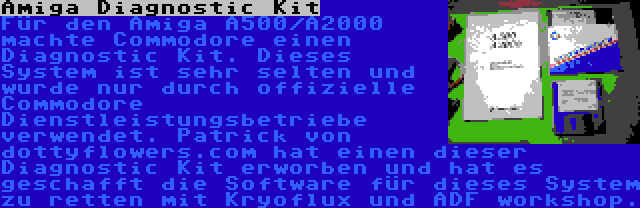 Amiga Diagnostic Kit | Für den Amiga A500/A2000 machte Commodore einen Diagnostic Kit. Dieses System ist sehr selten und wurde nur durch offizielle Commodore Dienstleistungsbetriebe verwendet. Patrick von dottyflowers.com hat einen dieser Diagnostic Kit erworben und hat es geschafft die Software für dieses System zu retten mit Kryoflux und ADF workshop.