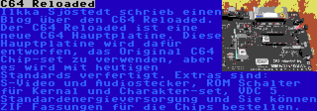 C64 Reloaded | Ilkka Sjöstedt schrieb einen Blog über den C64 Reloaded. Der C64 Reloaded ist eine neue C64 Hauptplatine. Diese Hauptplatine wird dafür entworfen, das Original C64 Chip-set zu verwenden, aber es wird mit heutigen Standards verfertigt. Extras sind: S-Video und Audiostecker, ROM Schalter für Kernal und Charakter-set, VDC 5 Standardenergieversorgung und Sie können ZIF Fassungen für die Chips bestellen.